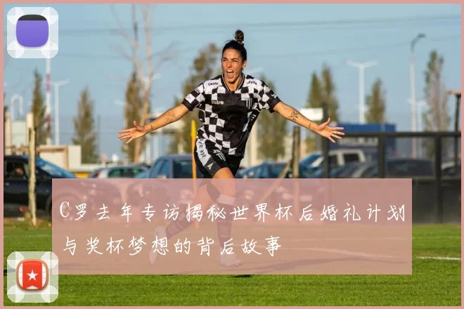 C罗去年专访揭秘世界杯后婚礼计划与奖杯梦想的背后故事