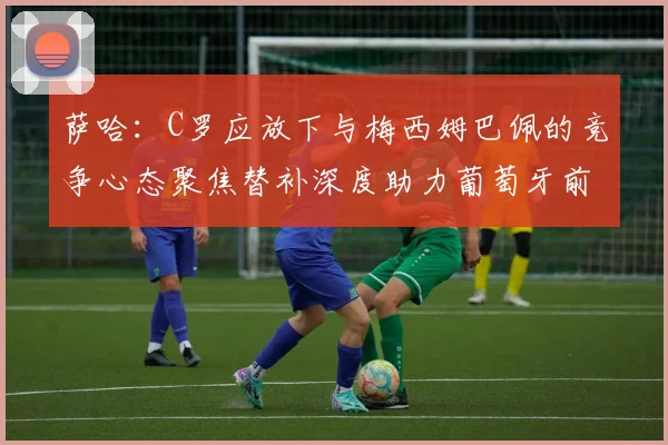 萨哈：C罗应放下与梅西姆巴佩的竞争心态聚焦替补深度助力葡萄牙前行