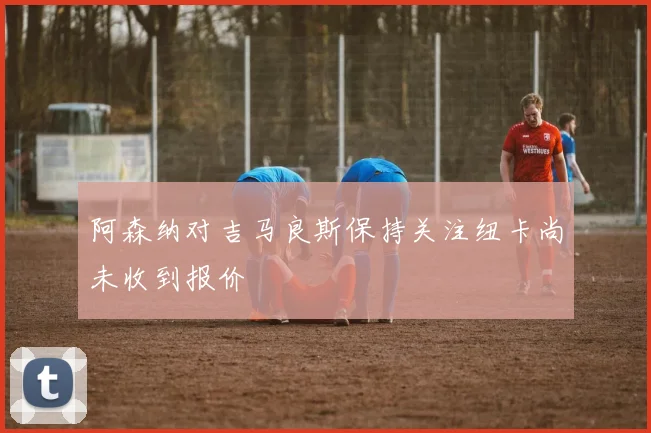 阿森纳对吉马良斯保持关注纽卡尚未收到报价