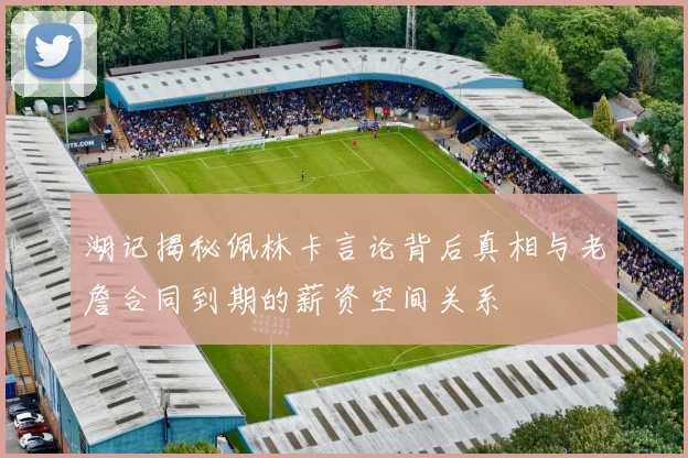 湖记揭秘佩林卡言论背后真相与老詹合同到期的薪资空间关系