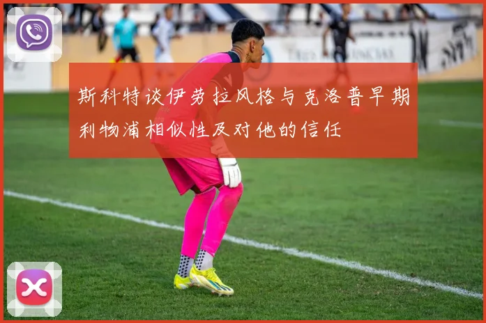 斯科特谈伊劳拉风格与克洛普早期利物浦相似性及对他的信任