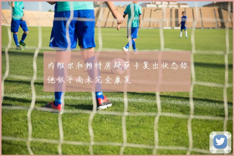 内维尔和赖特质疑萨卡复出状态称他似乎尚未完全康复