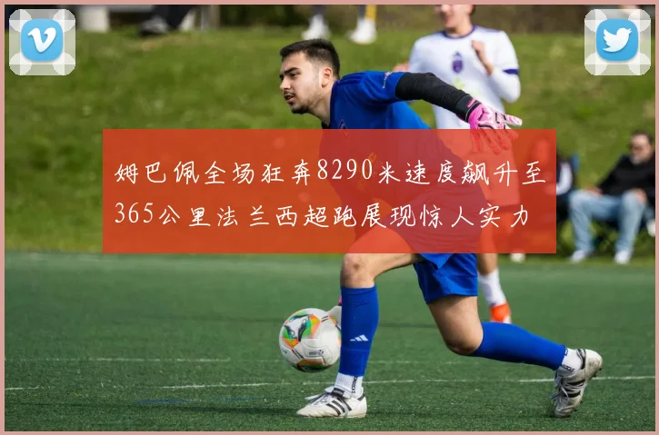 姆巴佩全场狂奔8290米速度飙升至365公里法兰西超跑展现惊人实力