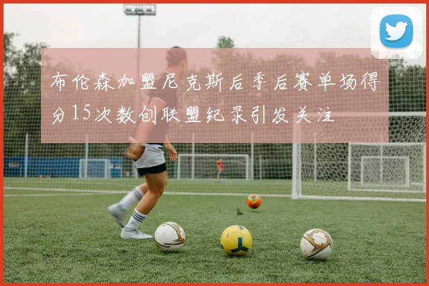布伦森加盟尼克斯后季后赛单场得分15次数创联盟纪录引发关注