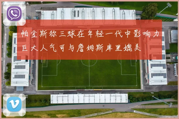 帕金斯称三球在年轻一代中影响力巨大人气可与詹姆斯库里媲美