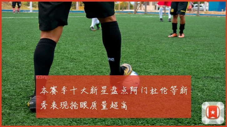 本赛季十大新星盘点阿门杜伦等新秀表现抢眼质量超高
