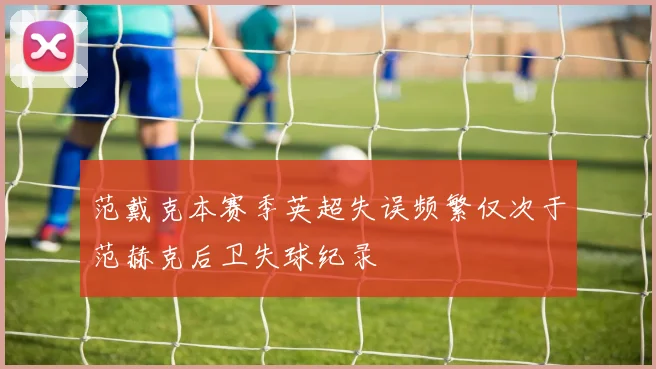 范戴克本赛季英超失误频繁仅次于范赫克后卫失球纪录