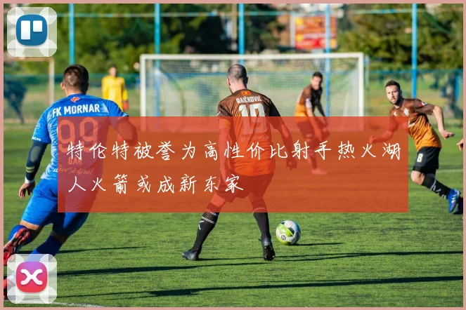 特伦特被誉为高性价比射手热火湖人火箭或成新东家