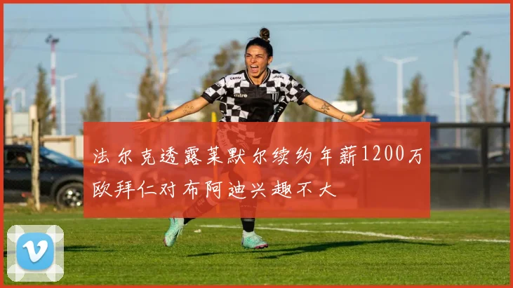 法尔克透露莱默尔续约年薪1200万欧拜仁对布阿迪兴趣不大
