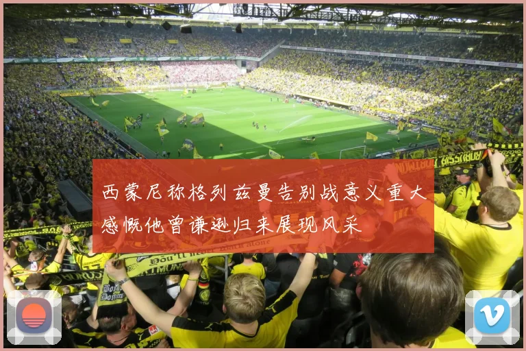 西蒙尼称格列兹曼告别战意义重大感慨他曾谦逊归来展现风采