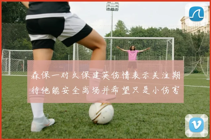 森保一对久保建英伤情表示关注期待他能安全离场并希望只是小伤害