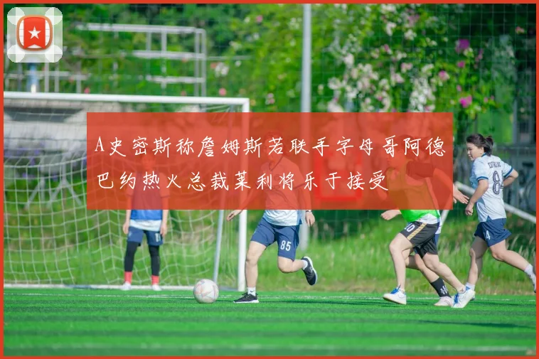 A史密斯称詹姆斯若联手字母哥阿德巴约热火总裁莱利将乐于接受