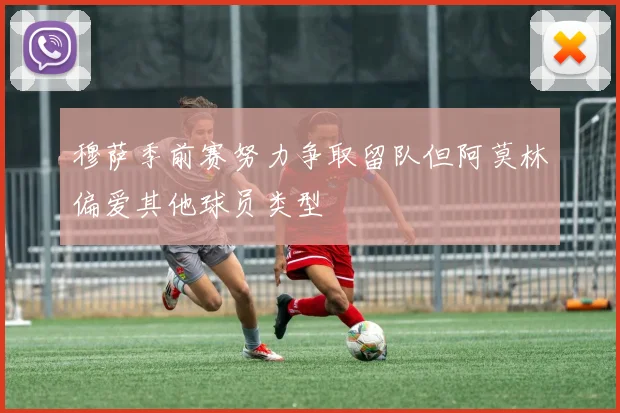 穆萨季前赛努力争取留队但阿莫林偏爱其他球员类型