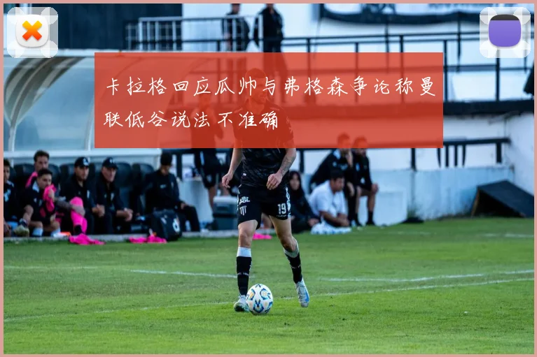 卡拉格回应瓜帅与弗格森争论称曼联低谷说法不准确