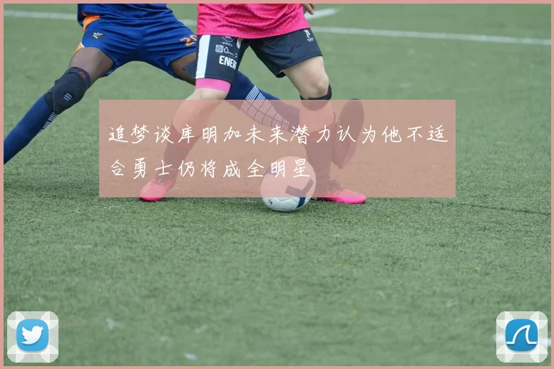 追梦谈库明加未来潜力认为他不适合勇士仍将成全明星