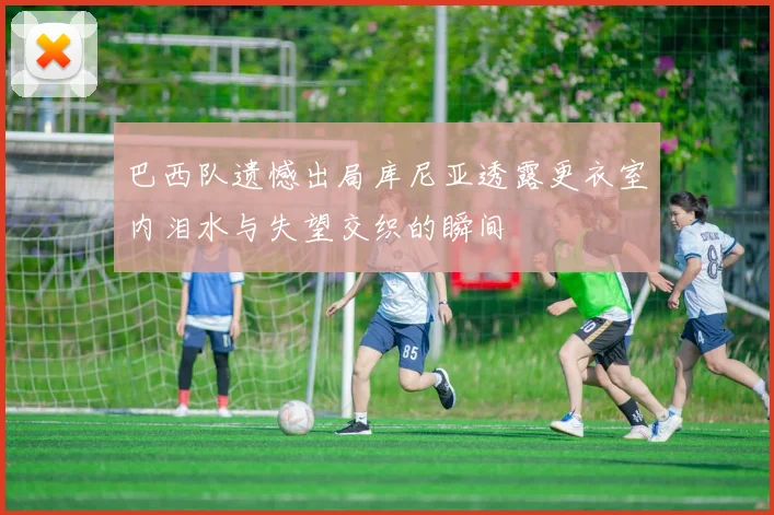 巴西队遗憾出局库尼亚透露更衣室内泪水与失望交织的瞬间