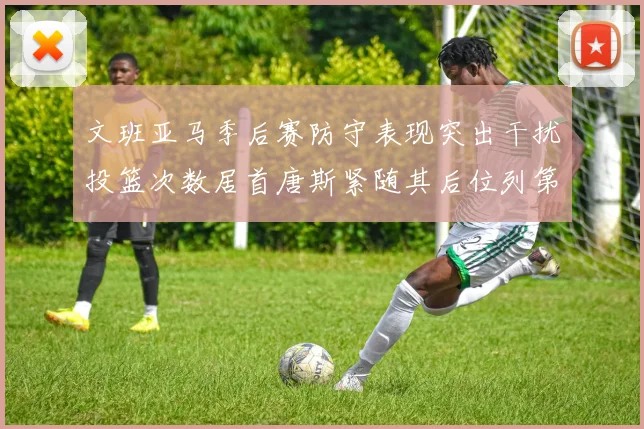 文班亚马季后赛防守表现突出干扰投篮次数居首唐斯紧随其后位列第五