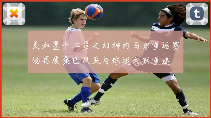 美加墨十二星之幻神内马尔重返赛场再展桑巴风采与球迷久别重逢