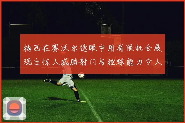 梅西在赛沃尔德眼中用有限机会展现出惊人威胁射门与控球能力令人赞叹