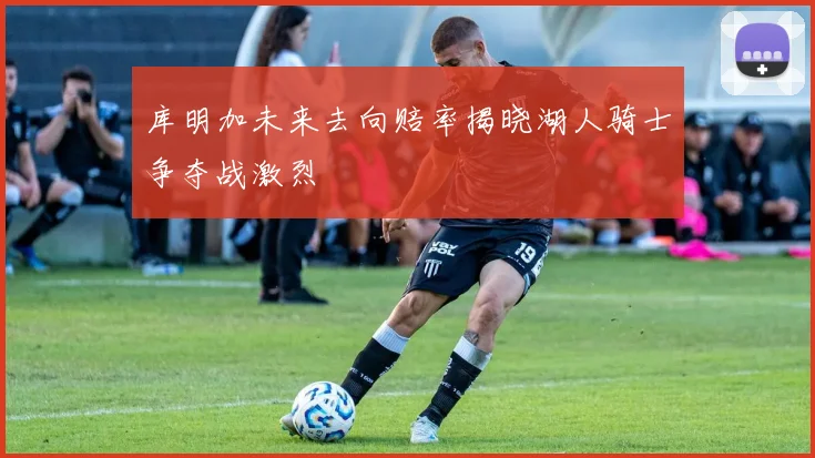 库明加未来去向赔率揭晓湖人骑士争夺战激烈