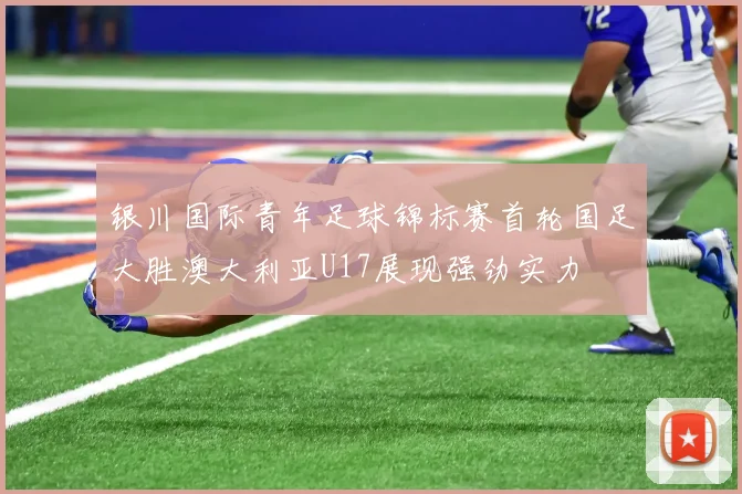 银川国际青年足球锦标赛首轮国足大胜澳大利亚U17展现强劲实力